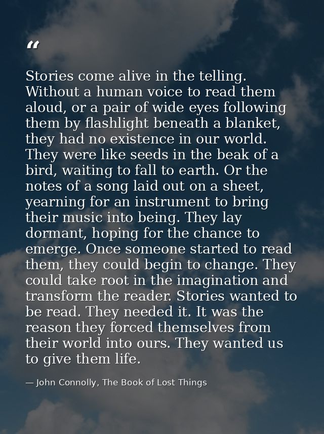 Stories come alive in the telling. Without a human voice to read them aloud, or a pair of wide eyes following them by fl — John Connolly, The Book of Lost Things