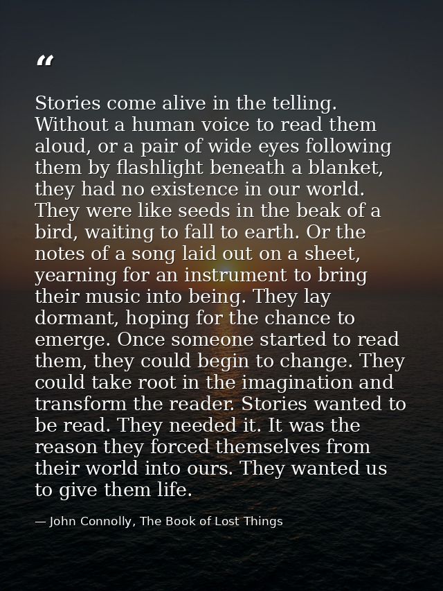 Stories come alive in the telling. Without a human voice to read them aloud, or a pair of wide eyes following them by fl — John Connolly, The Book of Lost Things