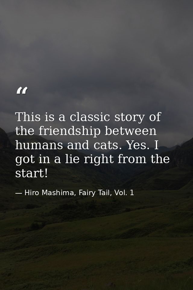 This is a classic story of the friendship between humans and cats. Yes. I got in a lie right from the start! — Hiro Mashima, Fairy Tail, Vol. 1