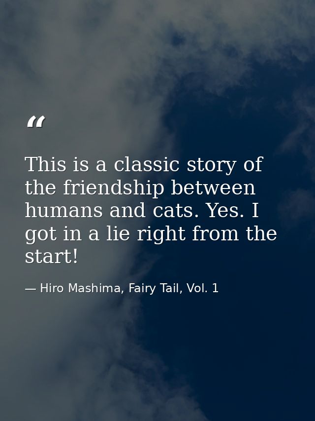 This is a classic story of the friendship between humans and cats. Yes. I got in a lie right from the start! — Hiro Mashima, Fairy Tail, Vol. 1