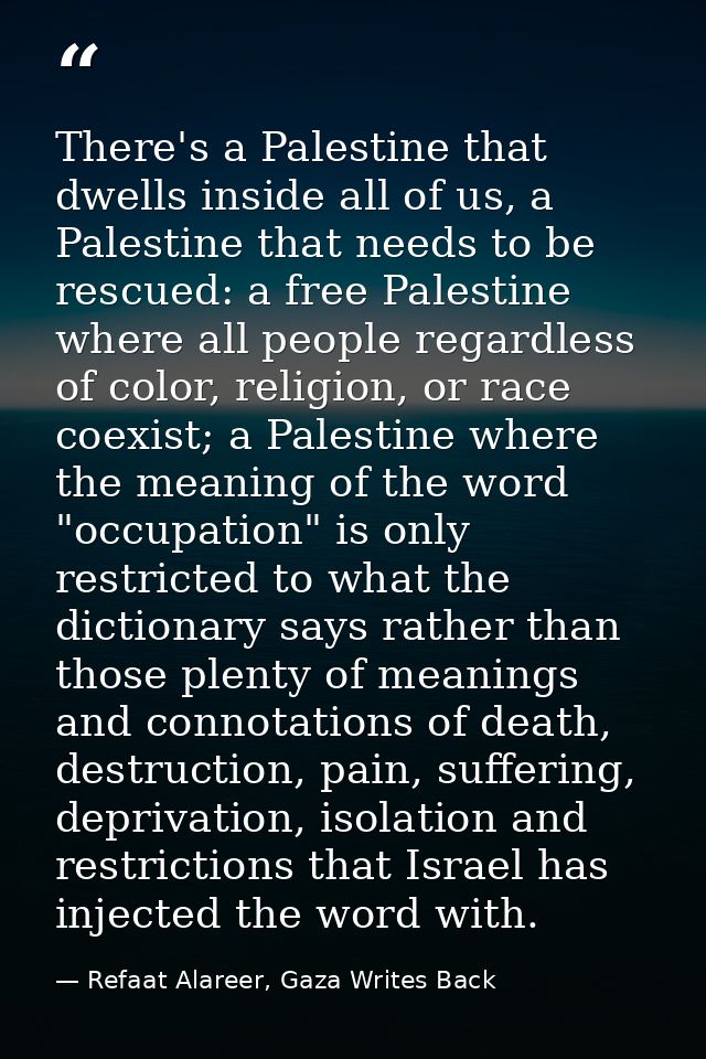 There's a Palestine that dwells inside all of us, a Palestine that needs to be rescued: a free Palestine where all peopl — Refaat Alareer, Gaza Writes Back