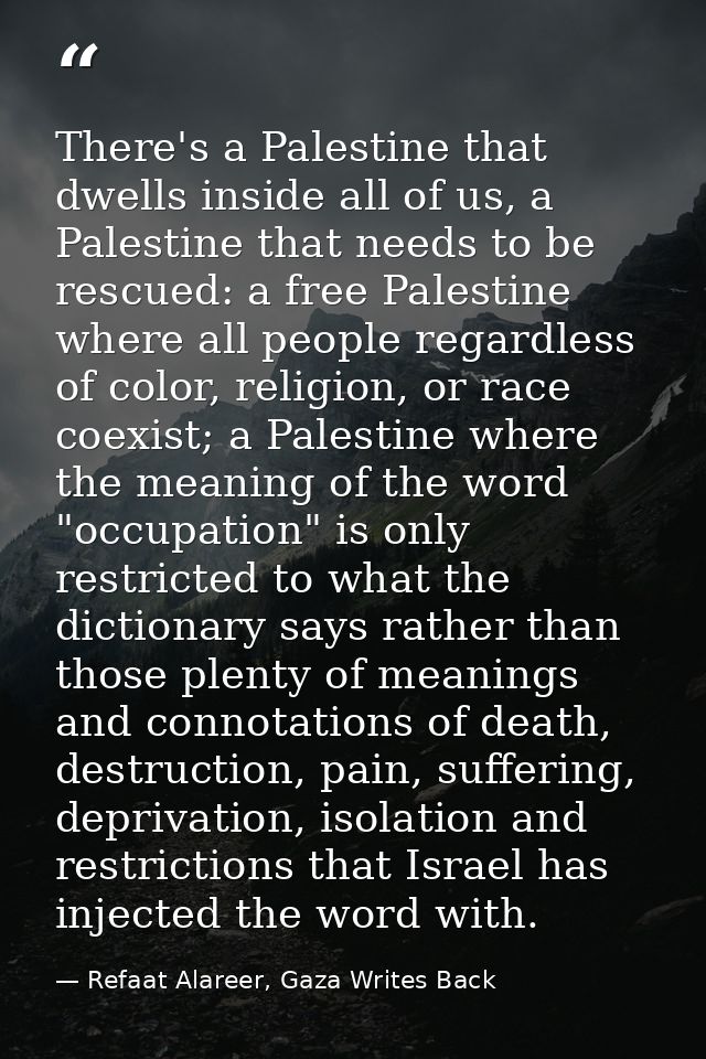 There's a Palestine that dwells inside all of us, a Palestine that needs to be rescued: a free Palestine where all peopl — Refaat Alareer, Gaza Writes Back