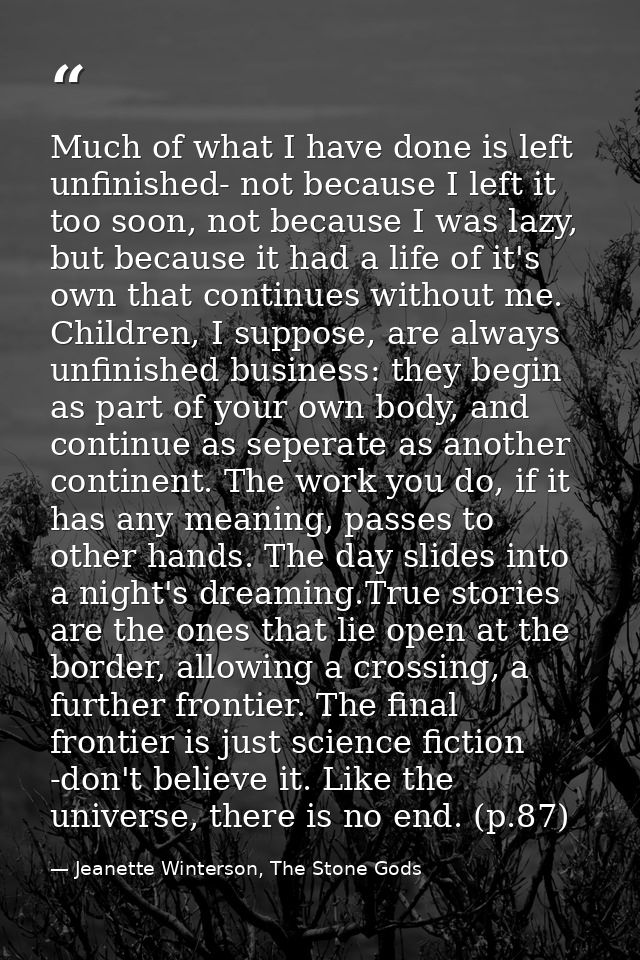Much of what I have done is left unfinished- not because I left it too soon, not because I was lazy, but because it had  — Jeanette Winterson, The Stone Gods
