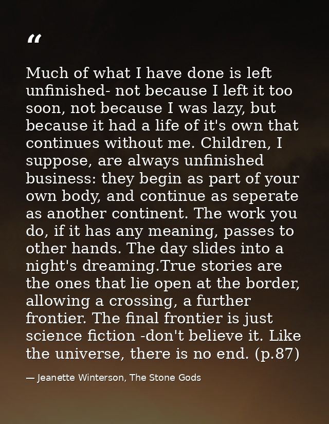 Much of what I have done is left unfinished- not because I left it too soon, not because I was lazy, but because it had  — Jeanette Winterson, The Stone Gods