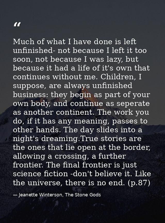 Much of what I have done is left unfinished- not because I left it too soon, not because I was lazy, but because it had  — Jeanette Winterson, The Stone Gods