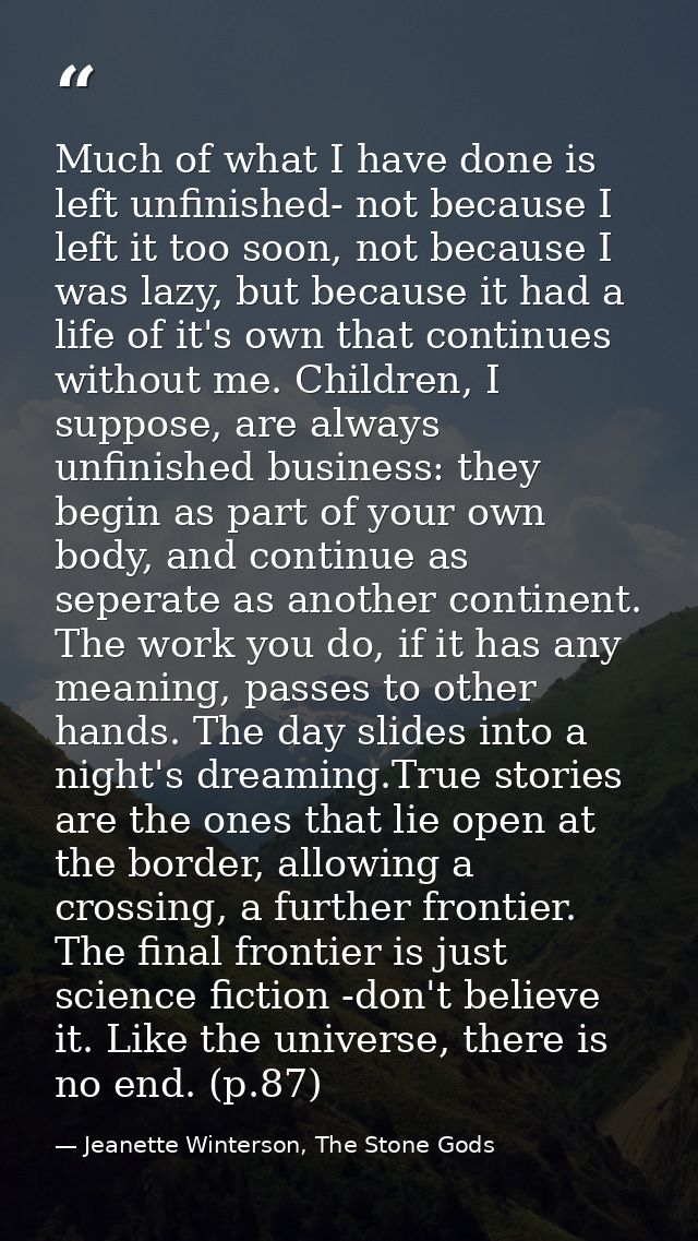 Much of what I have done is left unfinished- not because I left it too soon, not because I was lazy, but because it had  — Jeanette Winterson, The Stone Gods