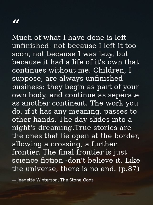 Much of what I have done is left unfinished- not because I left it too soon, not because I was lazy, but because it had  — Jeanette Winterson, The Stone Gods