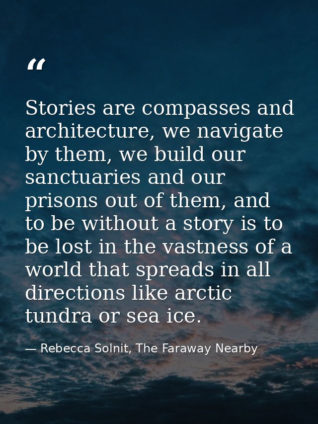 Stories are compasses and architecture, we navigate by them, we build our sanctuaries and our prisons out of them, and t — Rebecca Solnit, The Faraway Nearby