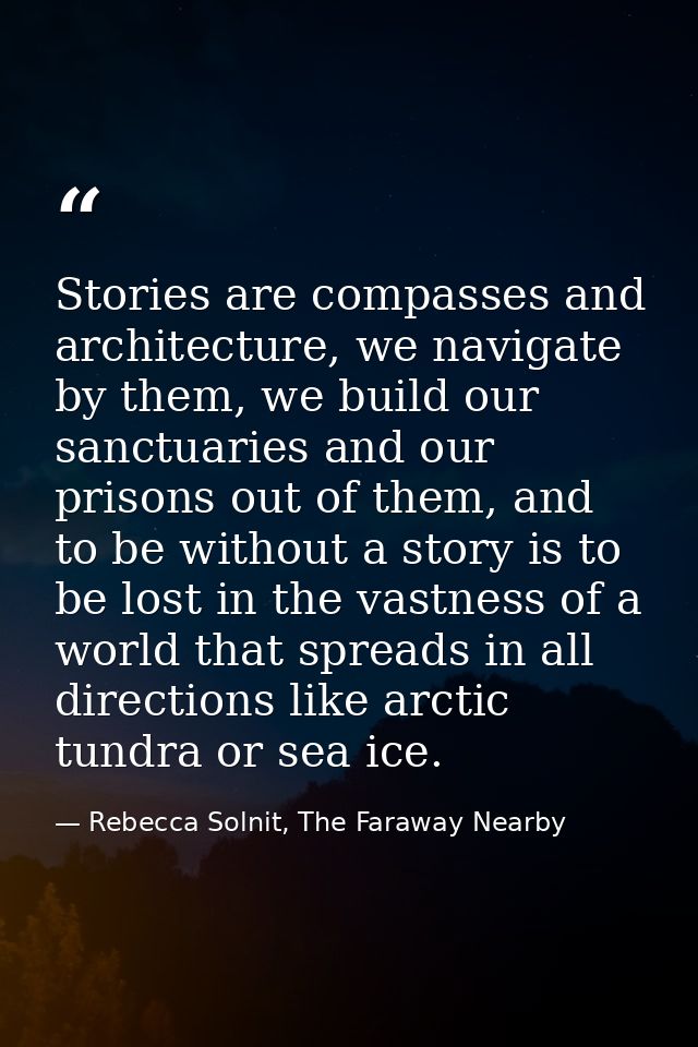 Stories are compasses and architecture, we navigate by them, we build our sanctuaries and our prisons out of them, and t — Rebecca Solnit, The Faraway Nearby
