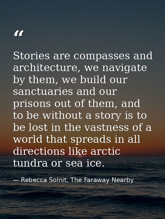 Stories are compasses and architecture, we navigate by them, we build our sanctuaries and our prisons out of them, and t — Rebecca Solnit, The Faraway Nearby