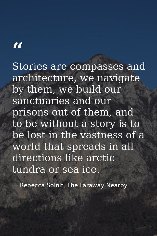 Stories are compasses and architecture, we navigate by them, we build our sanctuaries and our prisons out of them, and t — Rebecca Solnit, The Faraway Nearby