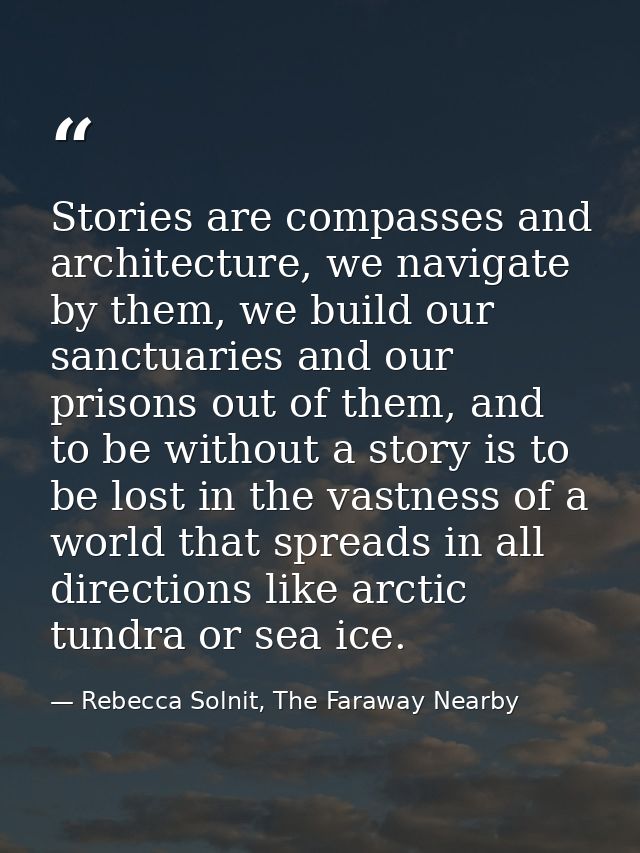 Stories are compasses and architecture, we navigate by them, we build our sanctuaries and our prisons out of them, and t — Rebecca Solnit, The Faraway Nearby