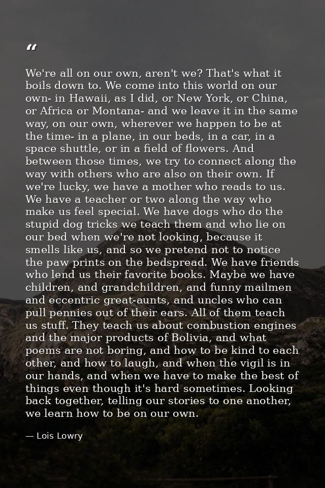 We're all on our own, aren't we? That's what it boils down to. We come into this world on our own- in Hawaii, as I did,  — Lois Lowry