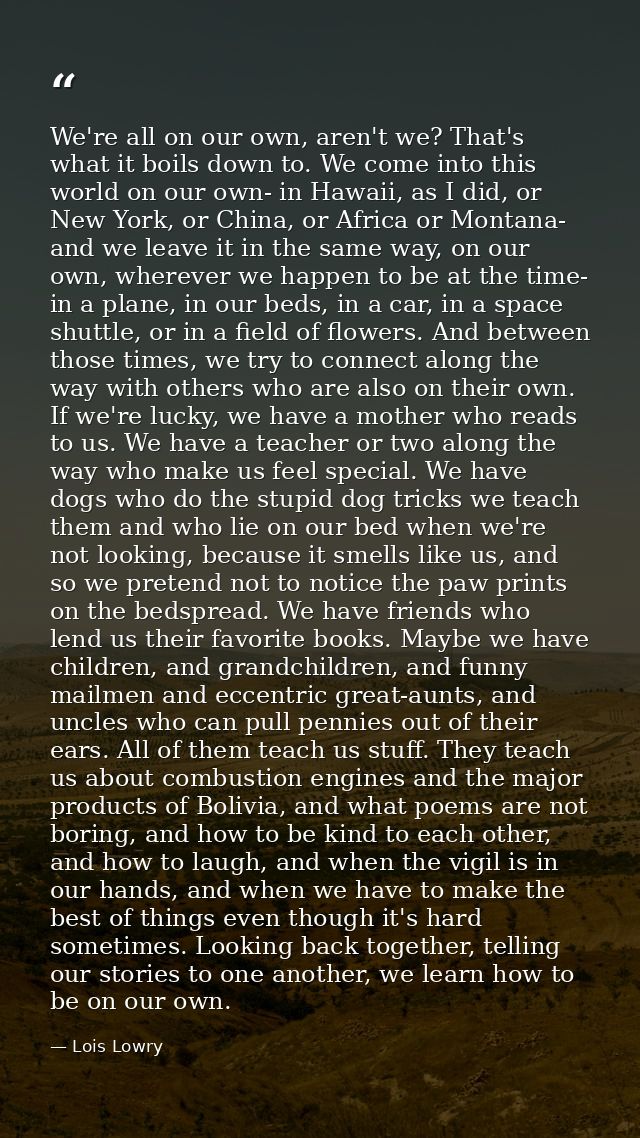 We're all on our own, aren't we? That's what it boils down to. We come into this world on our own- in Hawaii, as I did,  — Lois Lowry