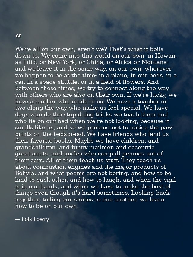 We're all on our own, aren't we? That's what it boils down to. We come into this world on our own- in Hawaii, as I did,  — Lois Lowry