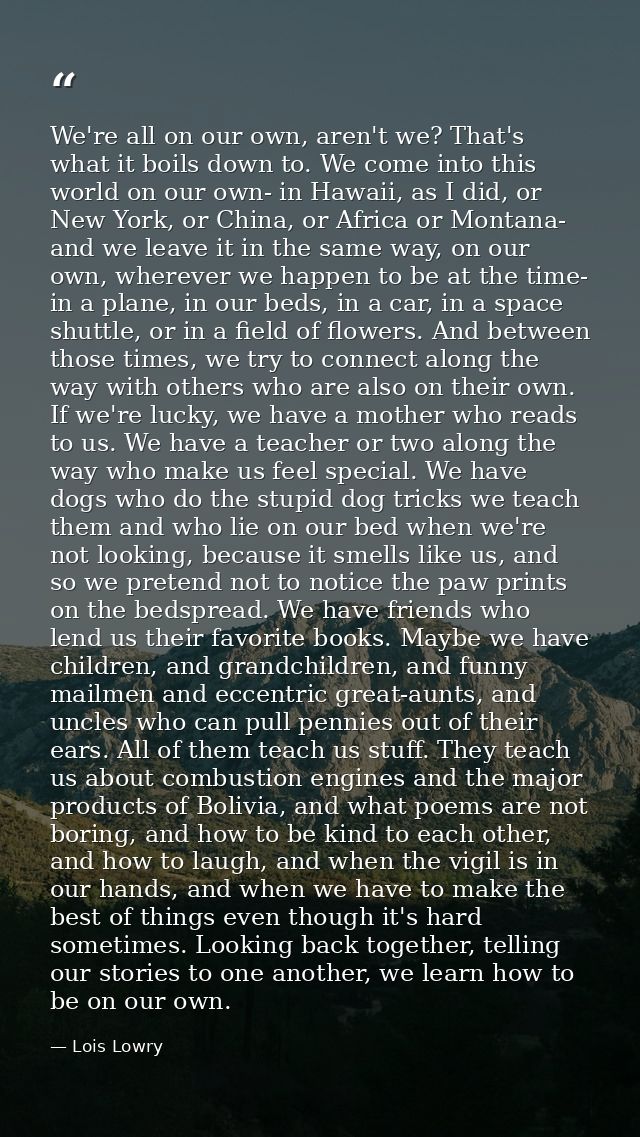 We're all on our own, aren't we? That's what it boils down to. We come into this world on our own- in Hawaii, as I did,  — Lois Lowry