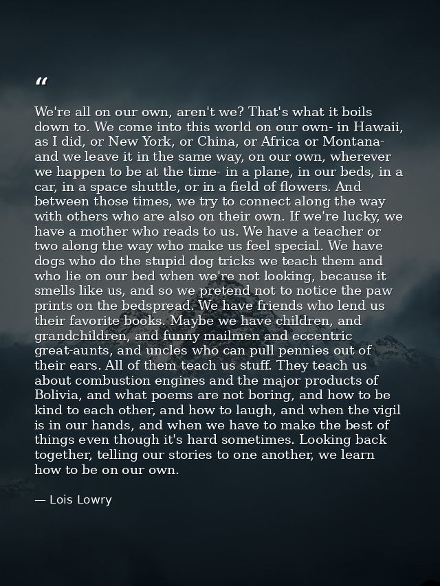 We're all on our own, aren't we? That's what it boils down to. We come into this world on our own- in Hawaii, as I did,  — Lois Lowry