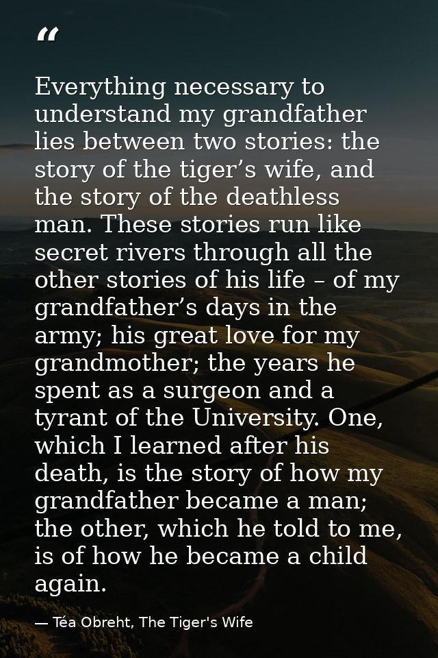 Everything necessary to understand my grandfather lies between two stories: the story of the tiger’s wife, and the story — Téa Obreht, The Tiger's Wife