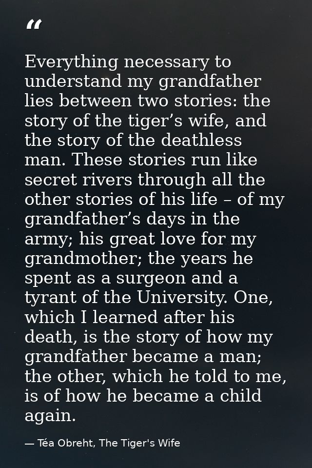 Everything necessary to understand my grandfather lies between two stories: the story of the tiger’s wife, and the story — Téa Obreht, The Tiger's Wife