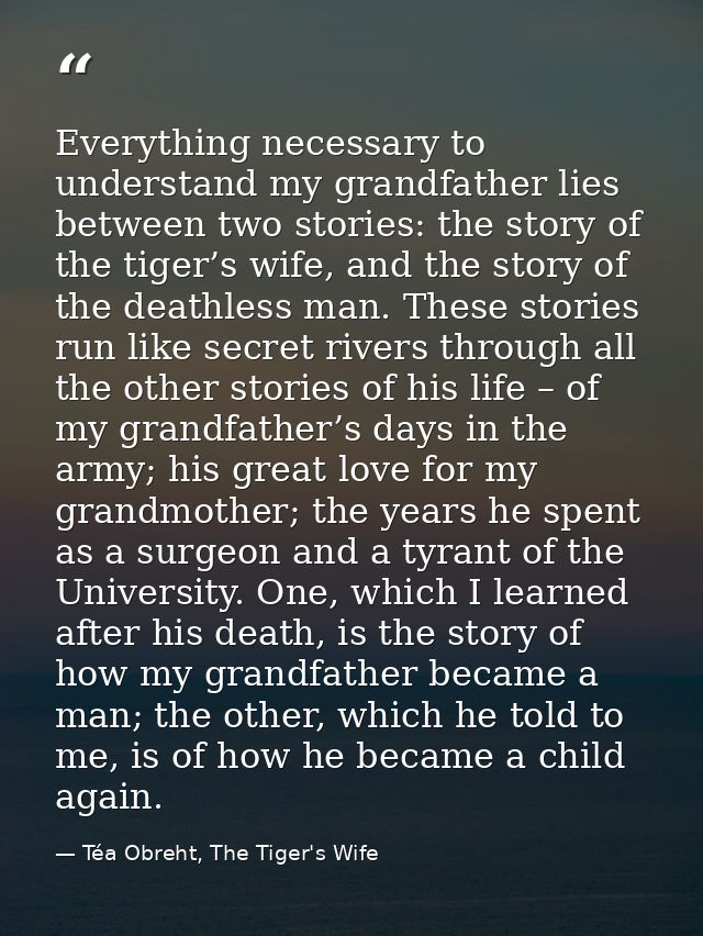 Everything necessary to understand my grandfather lies between two stories: the story of the tiger’s wife, and the story — Téa Obreht, The Tiger's Wife
