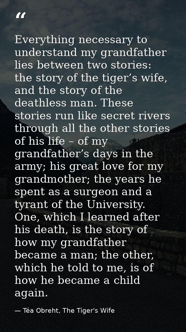 Everything necessary to understand my grandfather lies between two stories: the story of the tiger’s wife, and the story — Téa Obreht, The Tiger's Wife