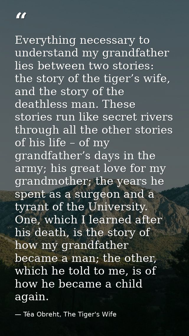 Everything necessary to understand my grandfather lies between two stories: the story of the tiger’s wife, and the story — Téa Obreht, The Tiger's Wife