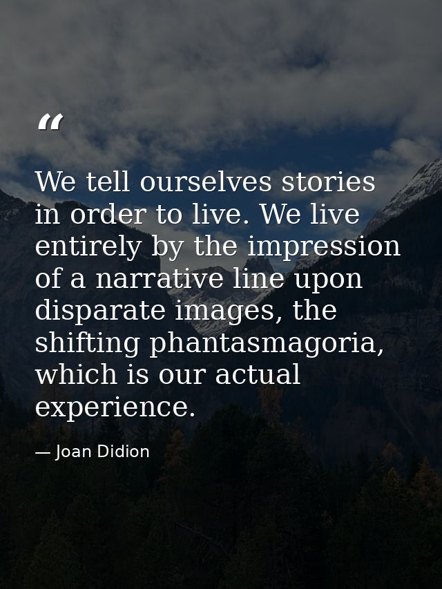 We tell ourselves stories in order to live. We live entirely by the impression of a narrative line upon disparate images — Joan Didion