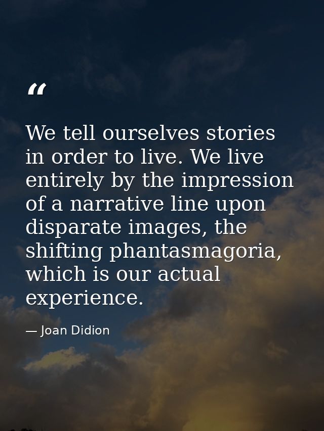 We tell ourselves stories in order to live. We live entirely by the impression of a narrative line upon disparate images — Joan Didion