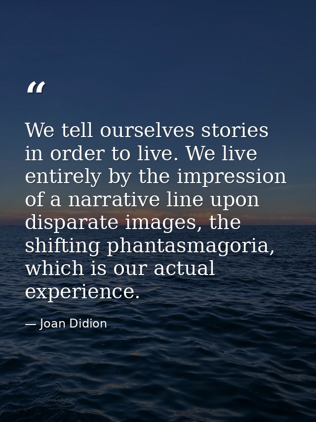 We tell ourselves stories in order to live. We live entirely by the impression of a narrative line upon disparate images — Joan Didion