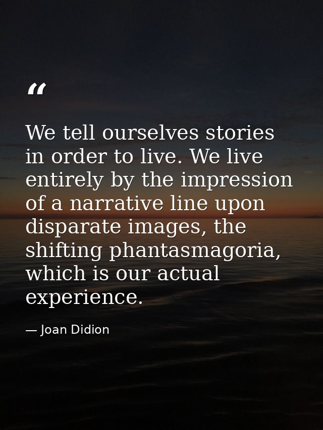 We tell ourselves stories in order to live. We live entirely by the impression of a narrative line upon disparate images — Joan Didion