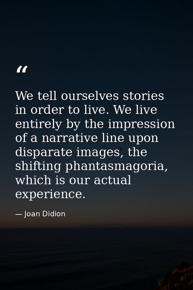 We tell ourselves stories in order to live. We live entirely by the impression of a narrative line upon disparate images — Joan Didion
