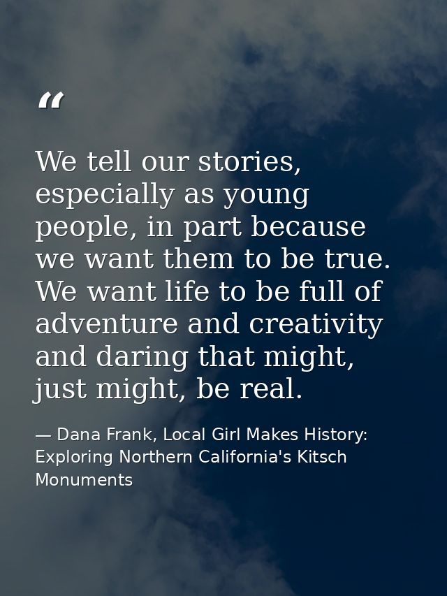 We tell our stories, especially as young people, in part because we want them to be true. We want life to be full of adv — Dana Frank, Local Girl Makes History: Exploring Northern California's Kitsch Monuments