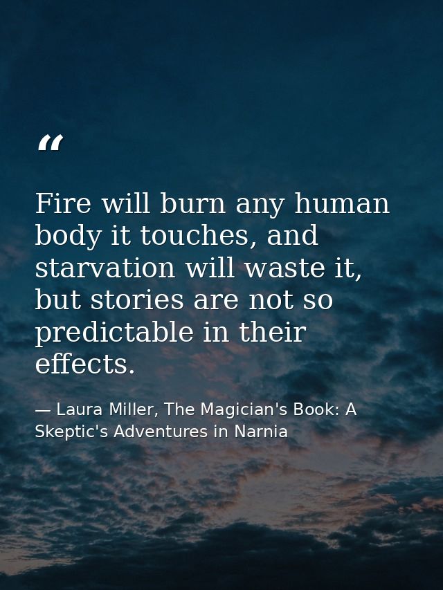 Fire will burn any human body it touches, and starvation will waste it, but stories are not so predictable in their effe — Laura Miller, The Magician's Book: A Skeptic's Adventures in Narnia