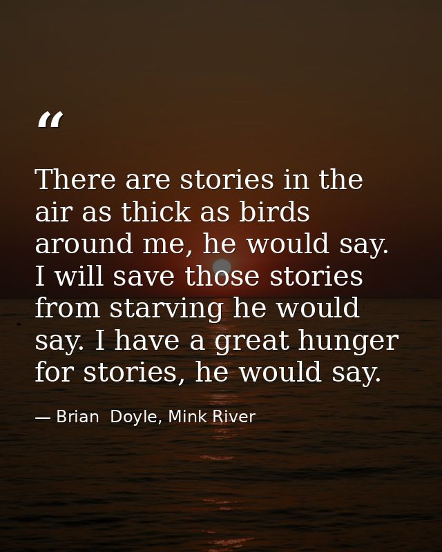 There are stories in the air as thick as birds around me, he would say. I will save those stories from starving he would — Brian  Doyle, Mink River
