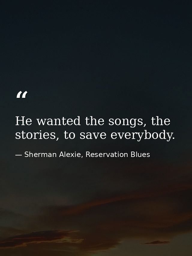 He wanted the songs, the stories, to save everybody. — Sherman Alexie, Reservation Blues
