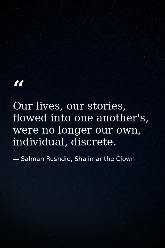 Our lives, our stories, flowed into one another's, were no longer our own, individual, discrete. — Salman Rushdie, Shalimar the Clown