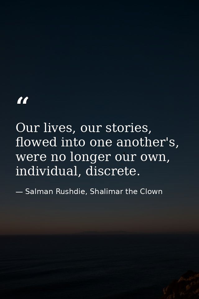 Our lives, our stories, flowed into one another's, were no longer our own, individual, discrete. — Salman Rushdie, Shalimar the Clown