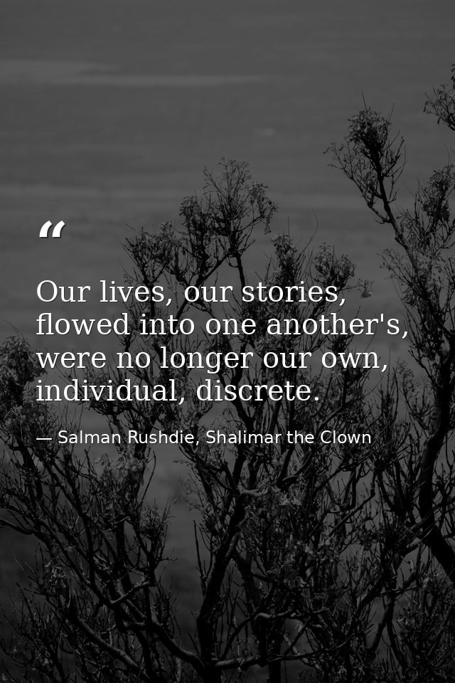 Our lives, our stories, flowed into one another's, were no longer our own, individual, discrete. — Salman Rushdie, Shalimar the Clown