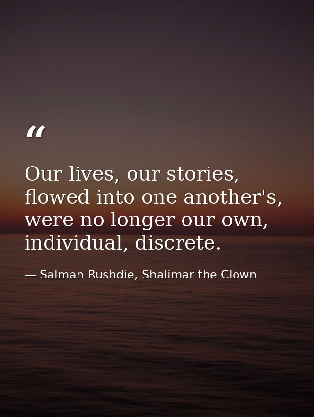 Our lives, our stories, flowed into one another's, were no longer our own, individual, discrete. — Salman Rushdie, Shalimar the Clown