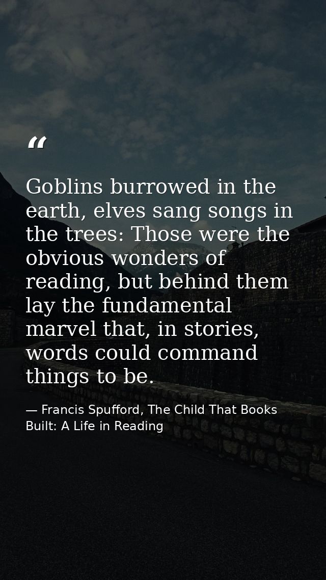 Goblins burrowed in the earth, elves sang songs in the trees: Those were the obvious wonders of reading, but behind them — Francis Spufford, The Child That Books Built: A Life in Reading