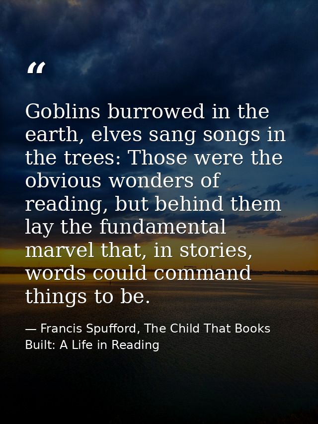 Goblins burrowed in the earth, elves sang songs in the trees: Those were the obvious wonders of reading, but behind them — Francis Spufford, The Child That Books Built: A Life in Reading