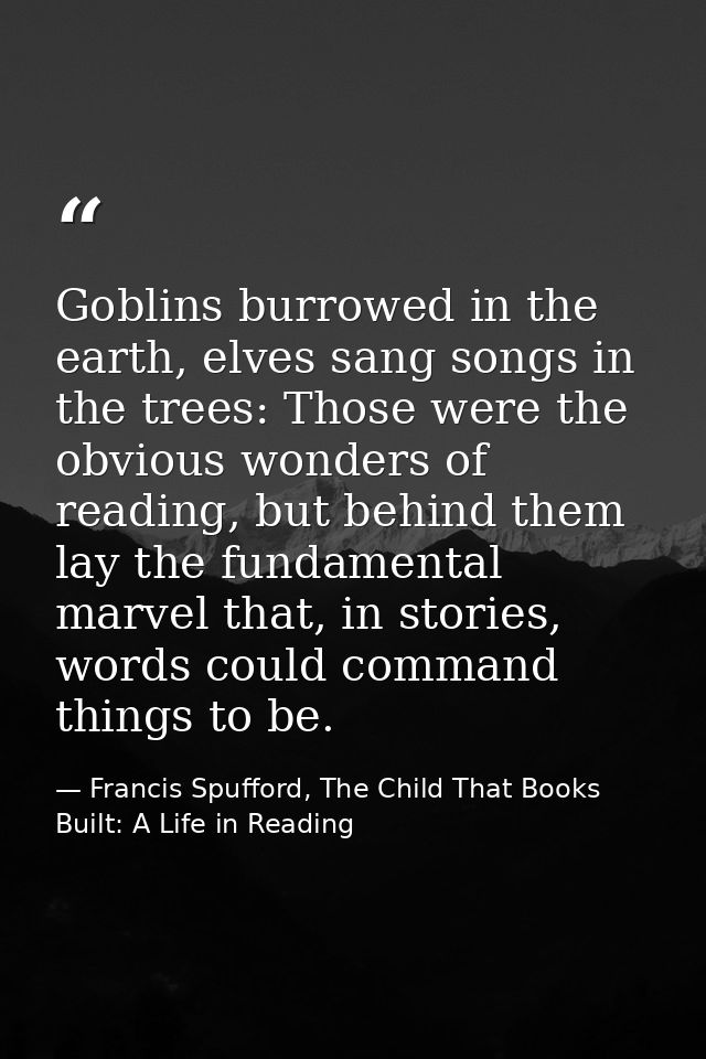 Goblins burrowed in the earth, elves sang songs in the trees: Those were the obvious wonders of reading, but behind them — Francis Spufford, The Child That Books Built: A Life in Reading