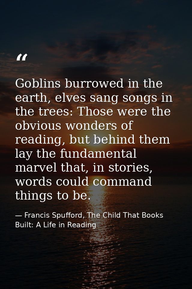Goblins burrowed in the earth, elves sang songs in the trees: Those were the obvious wonders of reading, but behind them — Francis Spufford, The Child That Books Built: A Life in Reading