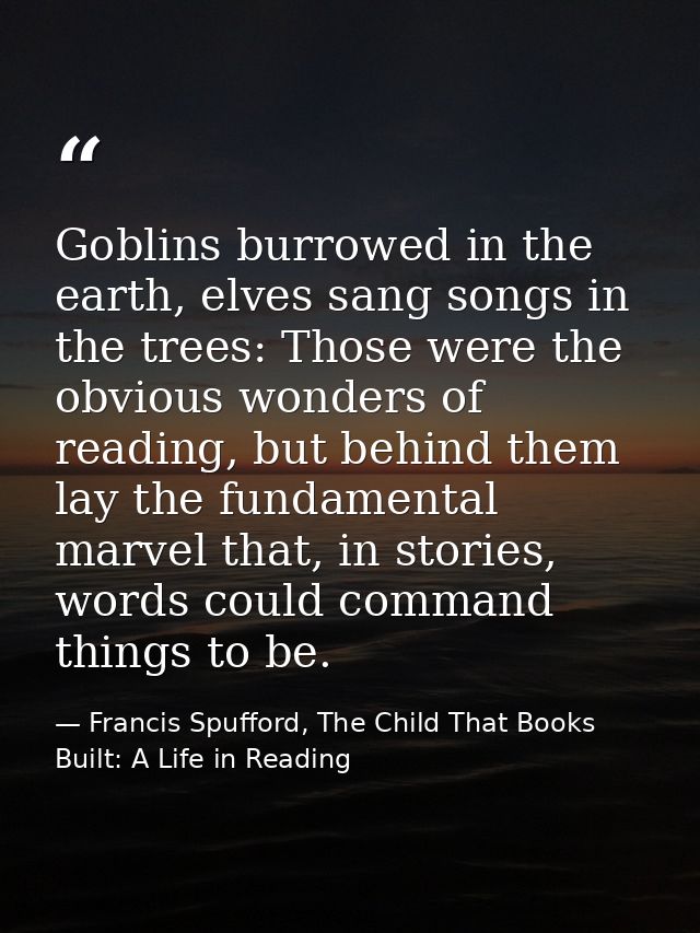 Goblins burrowed in the earth, elves sang songs in the trees: Those were the obvious wonders of reading, but behind them — Francis Spufford, The Child That Books Built: A Life in Reading