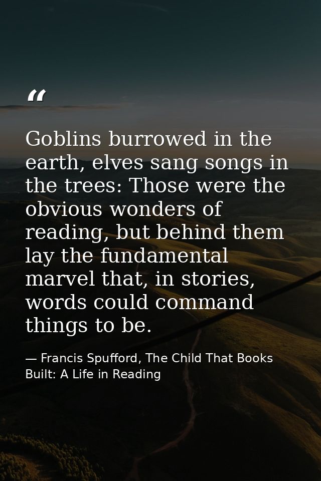 Goblins burrowed in the earth, elves sang songs in the trees: Those were the obvious wonders of reading, but behind them — Francis Spufford, The Child That Books Built: A Life in Reading