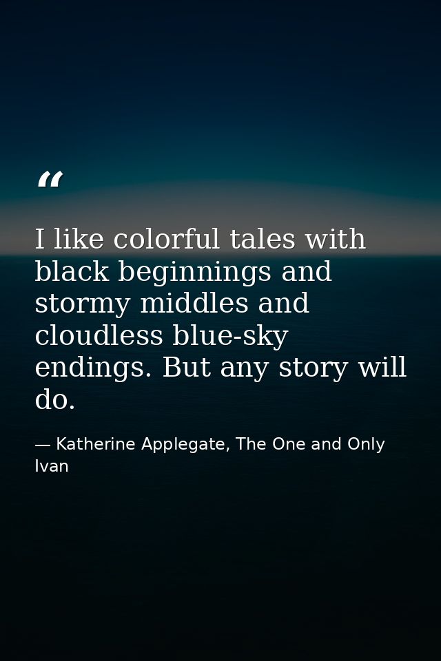 I like colorful tales with black beginnings and stormy middles and cloudless blue-sky endings. But any story will do. — Katherine Applegate, The One and Only Ivan