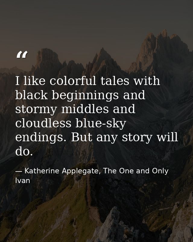 I like colorful tales with black beginnings and stormy middles and cloudless blue-sky endings. But any story will do. — Katherine Applegate, The One and Only Ivan