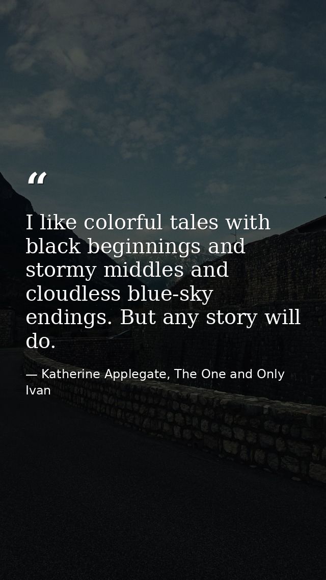 I like colorful tales with black beginnings and stormy middles and cloudless blue-sky endings. But any story will do. — Katherine Applegate, The One and Only Ivan