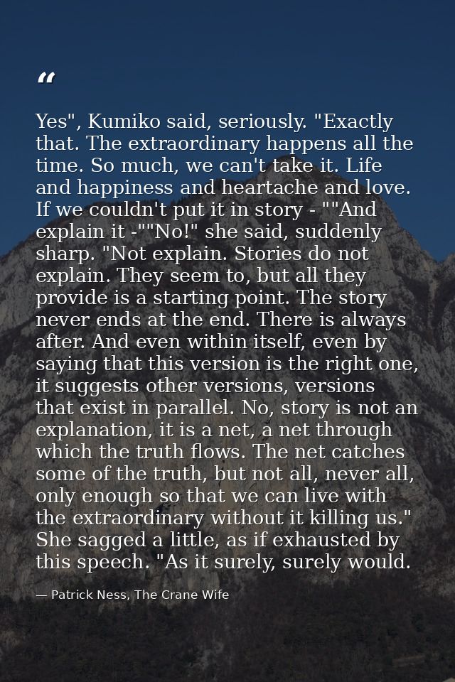 Yes", Kumiko said, seriously. "Exactly that. The extraordinary happens all the time. So much, we can't take it. Life and — Patrick Ness, The Crane Wife