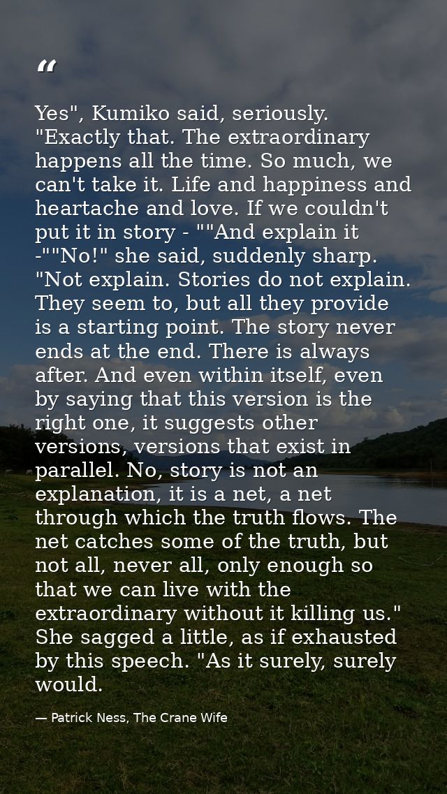 Yes", Kumiko said, seriously. "Exactly that. The extraordinary happens all the time. So much, we can't take it. Life and — Patrick Ness, The Crane Wife